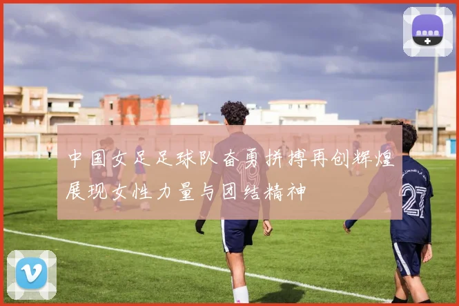 中国女足足球队奋勇拼搏再创辉煌展现女性力量与团结精神