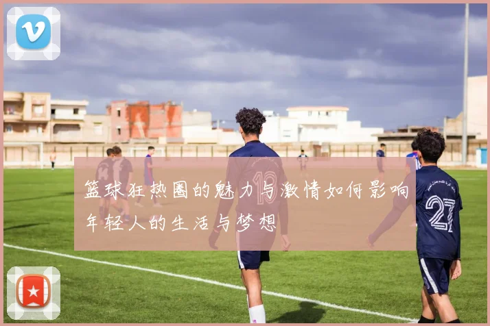 篮球狂热圈的魅力与激情如何影响年轻人的生活与梦想