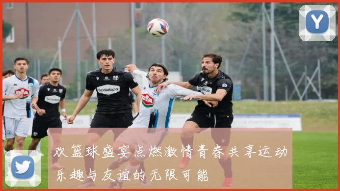 欢篮球盛宴点燃激情青春共享运动乐趣与友谊的无限可能