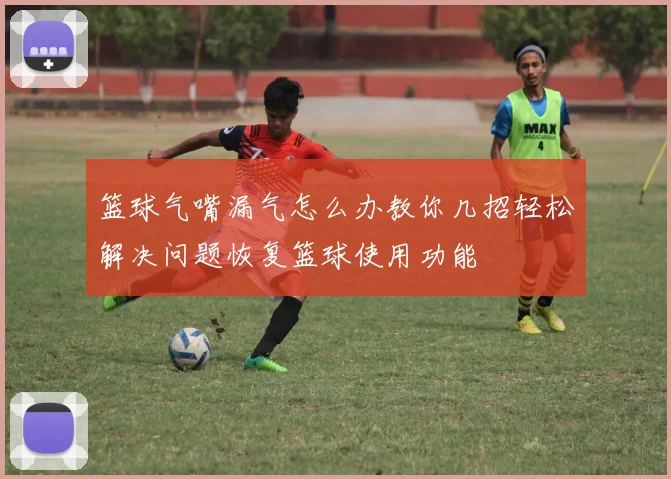 篮球气嘴漏气怎么办教你几招轻松解决问题恢复篮球使用功能