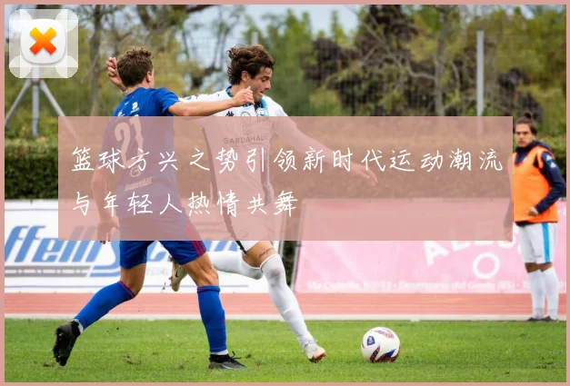 篮球方兴之势引领新时代运动潮流与年轻人热情共舞