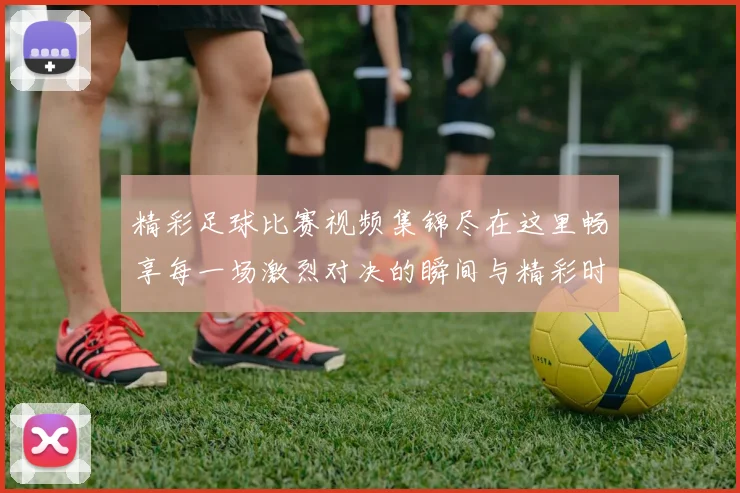 精彩足球比赛视频集锦尽在这里畅享每一场激烈对决的瞬间与精彩时刻