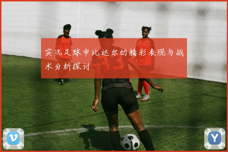 实况足球中比达尔的精彩表现与战术分析探讨