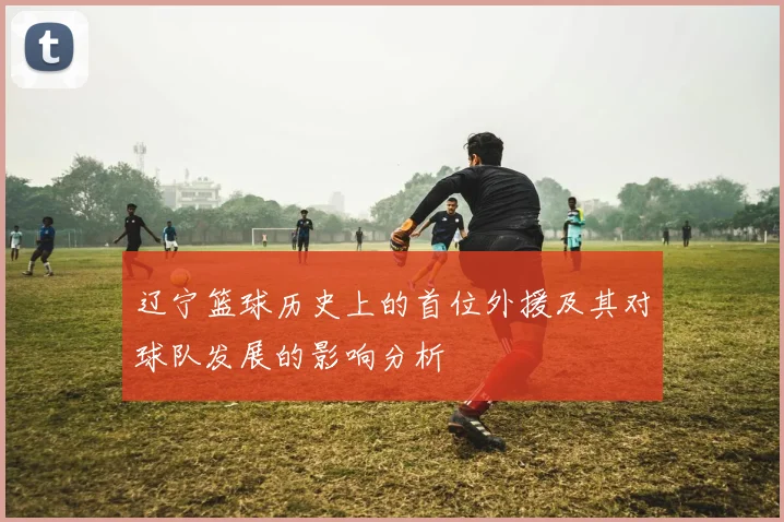 辽宁篮球历史上的首位外援及其对球队发展的影响分析