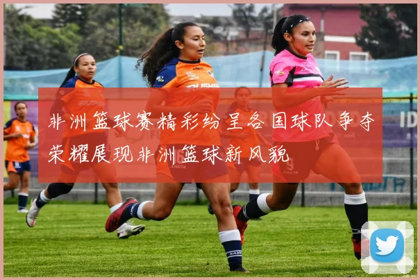 非洲篮球赛精彩纷呈各国球队争夺荣耀展现非洲篮球新风貌