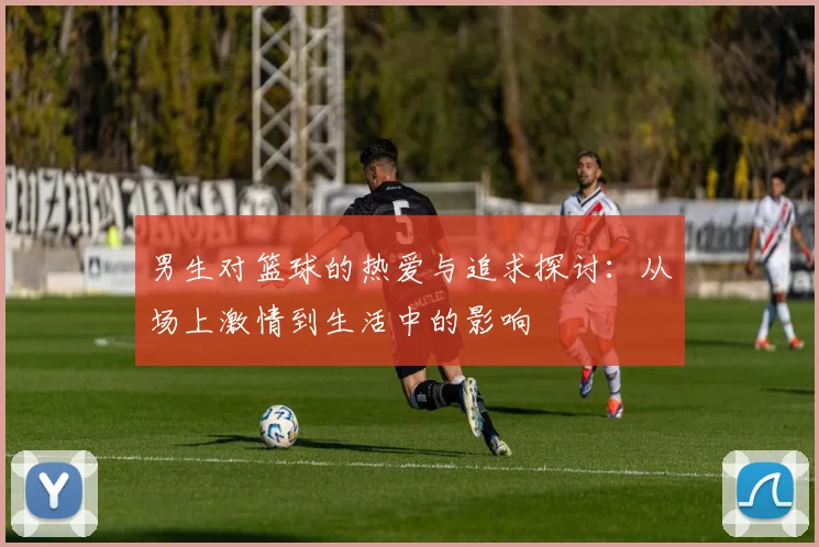 男生对篮球的热爱与追求探讨:从场上激情到生活中的影响