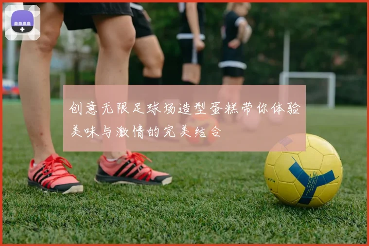 创意无限足球场造型蛋糕带你体验美味与激情的完美结合